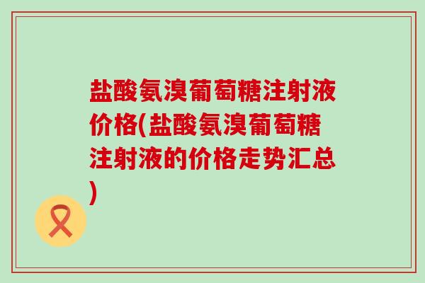 盐酸氨溴葡萄糖注射液价格(盐酸氨溴葡萄糖注射液的价格走势汇总)-第1张图片-氨糖科普网 盐酸氨溴葡萄糖注射液价格(盐酸氨溴葡萄糖注射液的价格走势汇总)-第1张图片-氨糖科普网