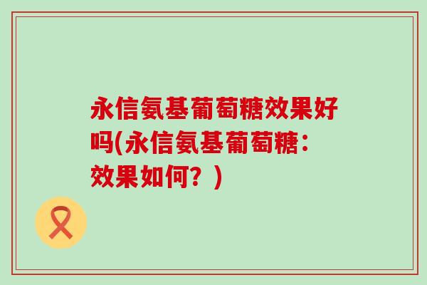 永信氨基葡萄糖效果好吗(永信氨基葡萄糖:效果如何?)-第1张图片-氨糖科普网 永信氨基葡萄糖效果好吗(永信氨基葡萄糖:效果如何?)-第1张图片-氨糖科普网