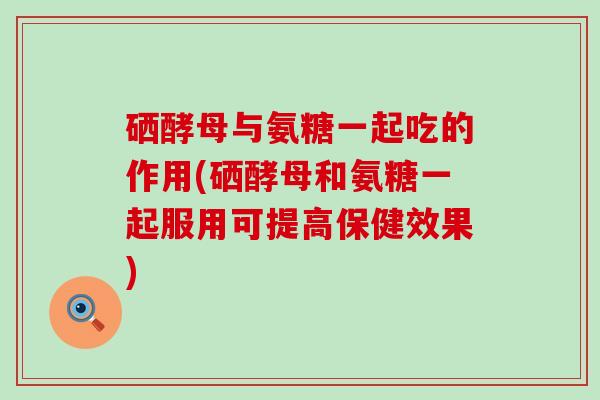硒酵母与氨糖一起吃的作用(硒酵母和氨糖一起服用可提高保健效果)-第1张图片-氨糖科普网 硒酵母与氨糖一起吃的作用(硒酵母和氨糖一起服用可提高保健效果)-第1张图片-氨糖科普网