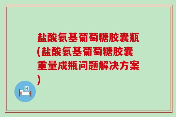 盐酸氨基葡萄糖胶囊瓶(盐酸氨基葡萄糖胶囊重量成瓶问题解决方案)-第1张图片-氨糖科普网 盐酸氨基葡萄糖胶囊瓶(盐酸氨基葡萄糖胶囊重量成瓶问题解决方案)-第1张图片-氨糖科普网