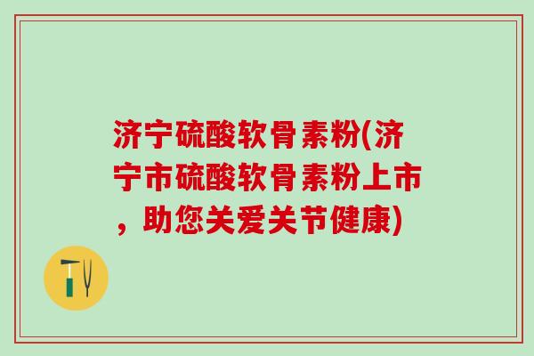 济宁硫酸软骨素粉(济宁市硫酸软骨素粉上市,助您关爱关节健康)-第1张图片-氨糖科普网 济宁硫酸软骨素粉(济宁市硫酸软骨素粉上市,助您关爱关节健康)-第1张图片-氨糖科普网