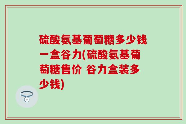 硫酸氨基葡萄糖多少钱一盒谷力(硫酸氨基葡萄糖售价 谷力盒装多少钱)-第1张图片-氨糖科普网 硫酸氨基葡萄糖多少钱一盒谷力(硫酸氨基葡萄糖售价 谷力盒装多少钱)-第1张图片-氨糖科普网