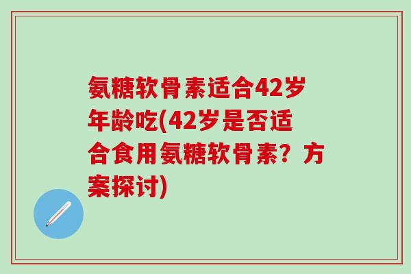 氨糖软骨素适合42岁年龄吃(42岁是否适合食用氨糖软骨素？方案探讨)-第1张图片-氨糖科普网