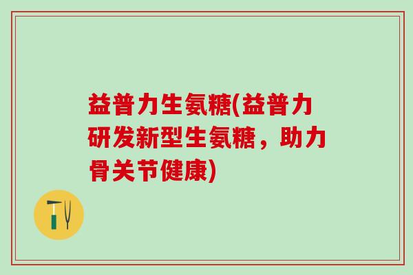 益普力生氨糖(益普力研发新型生氨糖,助力骨关节健康)-第1张图片-氨糖科普网 益普力生氨糖(益普力研发新型生氨糖,助力骨关节健康)-第1张图片-氨糖科普网