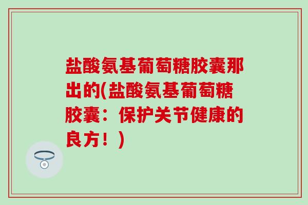 盐酸氨基葡萄糖胶囊那出的(盐酸氨基葡萄糖胶囊:保护关节健康的良方!)-第1张图片-氨糖科普网 盐酸氨基葡萄糖胶囊那出的(盐酸氨基葡萄糖胶囊:保护关节健康的良方!)-第1张图片-氨糖科普网