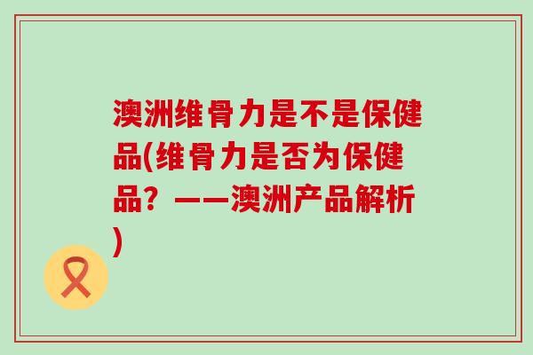 澳洲维骨力是不是保健品(维骨力是否为保健品？——澳洲产品解析)-第1张图片-氨糖科普网