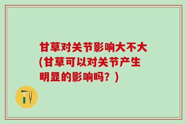 甘草对关节影响大不大(甘草可以对关节产生明显的影响吗？)-第1张图片-氨糖科普网