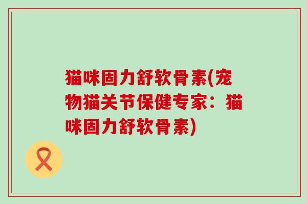 猫咪固力舒软骨素(宠物猫关节保健专家：猫咪固力舒软骨素)-第1张图片-氨糖科普网