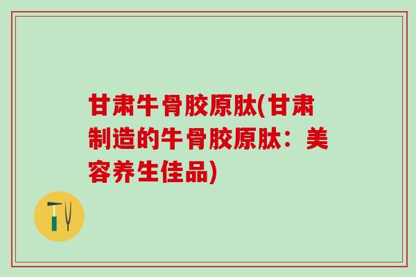 甘肃牛骨胶原肽(甘肃制造的牛骨胶原肽：美容养生佳品)-第1张图片-氨糖科普网
