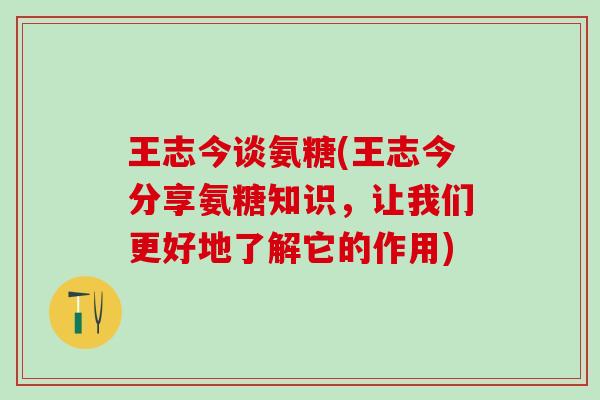 王志今谈氨糖(王志今分享氨糖知识,让我们更好地了解它的作用)-第1张图片-氨糖科普网 王志今谈氨糖(王志今分享氨糖知识,让我们更好地了解它的作用)-第1张图片-氨糖科普网