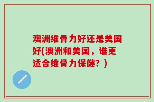澳洲维骨力好还是美国好(澳洲和美国,谁更适合维骨力保健?)-第1张图片-氨糖科普网 澳洲维骨力好还是美国好(澳洲和美国,谁更适合维骨力保健?)-第1张图片-氨糖科普网