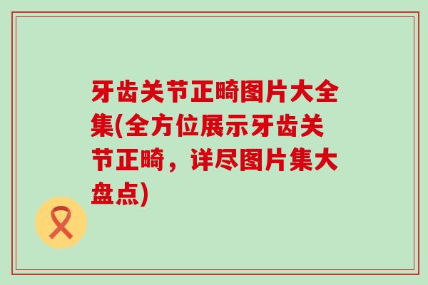 牙齿关节正畸图片大全集(全方位展示牙齿关节正畸,详尽图片集大盘点)-第1张图片-氨糖科普网 牙齿关节正畸图片大全集(全方位展示牙齿关节正畸,详尽图片集大盘点)-第1张图片-氨糖科普网