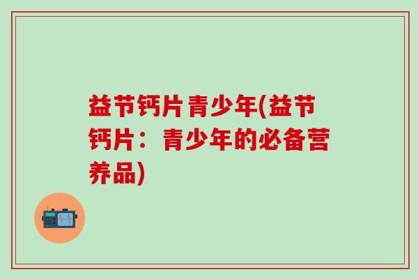 益节钙片青少年(益节钙片：青少年的必备营养品)-第1张图片-氨糖科普网