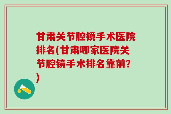 甘肃关节腔镜手术医院排名(甘肃哪家医院关节腔镜手术排名靠前?)-第1张图片-氨糖科普网 甘肃关节腔镜手术医院排名(甘肃哪家医院关节腔镜手术排名靠前?)-第1张图片-氨糖科普网