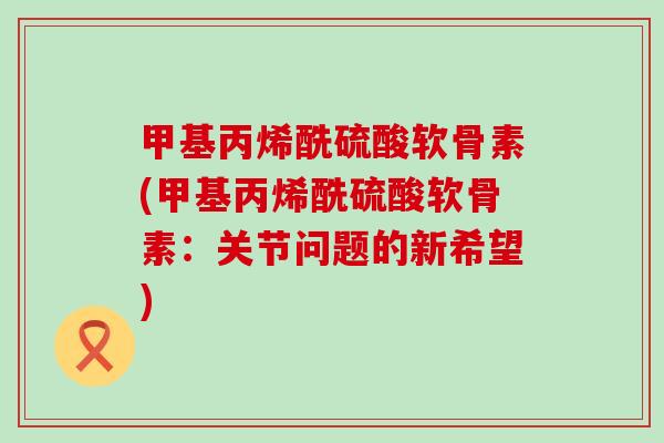 甲基丙烯酰硫酸软骨素(甲基丙烯酰硫酸软骨素:关节问题的新希望)-第1张图片-氨糖科普网 甲基丙烯酰硫酸软骨素(甲基丙烯酰硫酸软骨素:关节问题的新希望)-第1张图片-氨糖科普网