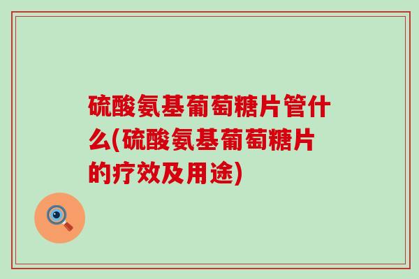 硫酸氨基葡萄糖片管什么(硫酸氨基葡萄糖片的疗效及用途)-第1张图片-氨糖科普网
