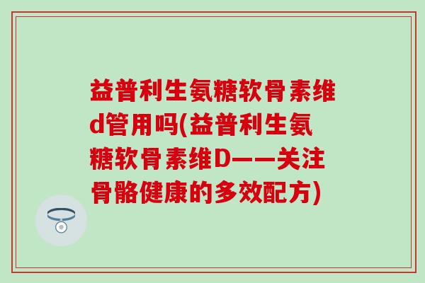 益普利生氨糖软骨素维d管用吗(益普利生氨糖软骨素维D——关注骨骼健康的多效配方)-第1张图片-氨糖科普网 益普利生氨糖软骨素维d管用吗(益普利生氨糖软骨素维D——关注骨骼健康的多效配方)-第1张图片-氨糖科普网