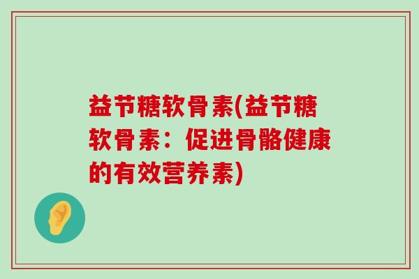 益节糖软骨素(益节糖软骨素：促进骨骼健康的有效营养素)-第1张图片-氨糖科普网