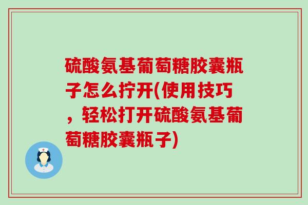硫酸氨基葡萄糖胶囊瓶子怎么拧开(使用技巧，轻松打开硫酸氨基葡萄糖胶囊瓶子)-第1张图片-氨糖科普网