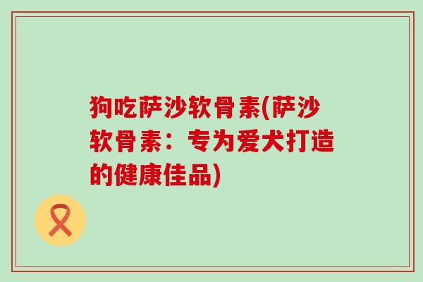 狗吃萨沙软骨素(萨沙软骨素:专为爱犬打造的健康佳品)-第1张图片-氨糖科普网 狗吃萨沙软骨素(萨沙软骨素:专为爱犬打造的健康佳品)-第1张图片-氨糖科普网