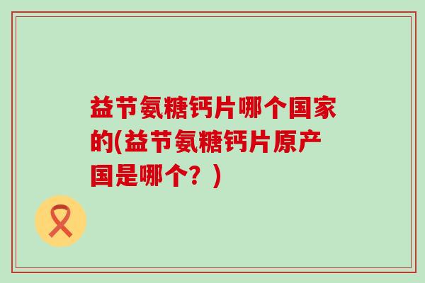 益节氨糖钙片哪个国家的(益节氨糖钙片原产国是哪个?)-第1张图片-氨糖科普网 益节氨糖钙片哪个国家的(益节氨糖钙片原产国是哪个?)-第1张图片-氨糖科普网
