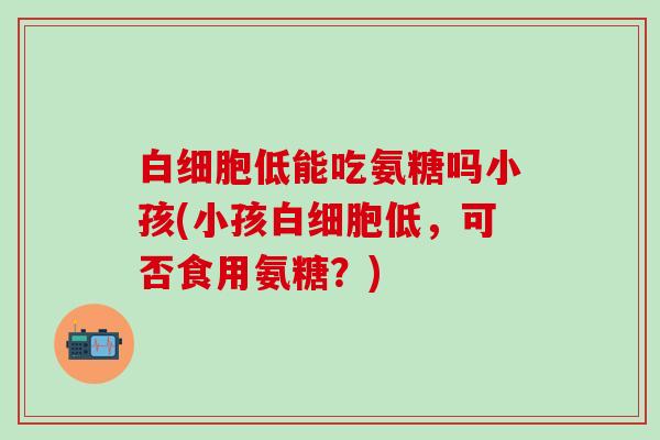 白细胞低能吃氨糖吗小孩(小孩白细胞低,可否食用氨糖?)-第1张图片-氨糖科普网 白细胞低能吃氨糖吗小孩(小孩白细胞低,可否食用氨糖?)-第1张图片-氨糖科普网