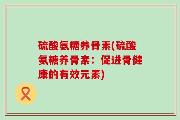 硫酸氨糖养骨素(硫酸氨糖养骨素：促进骨健康的有效元素)-第1张图片-氨糖科普网