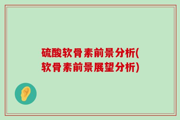 硫酸软骨素前景分析(软骨素前景展望分析)-第1张图片-氨糖科普网
