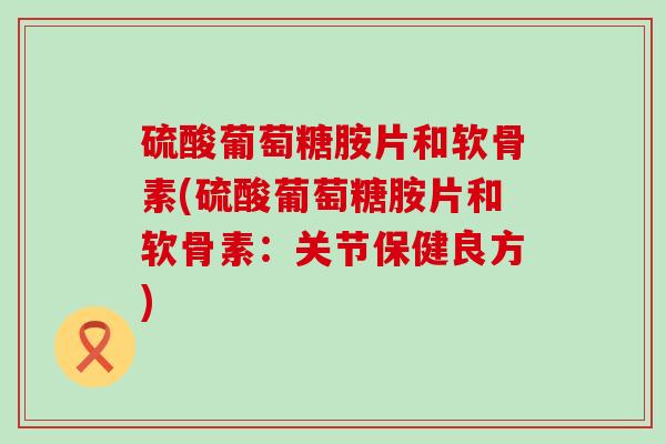 硫酸葡萄糖胺片和软骨素(硫酸葡萄糖胺片和软骨素:关节保健良方)-第1张图片-氨糖科普网 硫酸葡萄糖胺片和软骨素(硫酸葡萄糖胺片和软骨素:关节保健良方)-第1张图片-氨糖科普网
