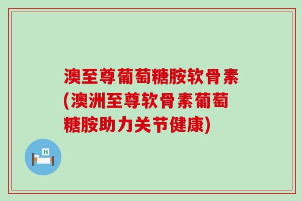 澳至尊葡萄糖胺软骨素(澳洲至尊软骨素葡萄糖胺助力关节健康)-第1张图片-氨糖科普网