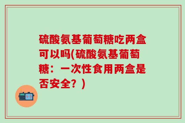 硫酸氨基葡萄糖吃两盒可以吗(硫酸氨基葡萄糖:一次性食用两盒是否安全?)-第1张图片-氨糖科普网 硫酸氨基葡萄糖吃两盒可以吗(硫酸氨基葡萄糖:一次性食用两盒是否安全?)-第1张图片-氨糖科普网