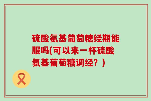 硫酸氨基葡萄糖经期能服吗(可以来一杯硫酸氨基葡萄糖调经?)-第1张图片-氨糖科普网 硫酸氨基葡萄糖经期能服吗(可以来一杯硫酸氨基葡萄糖调经?)-第1张图片-氨糖科普网