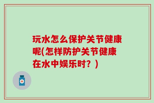 玩水怎么保护关节健康呢(怎样防护关节健康在水中娱乐时?)-第1张图片-氨糖科普网 玩水怎么保护关节健康呢(怎样防护关节健康在水中娱乐时?)-第1张图片-氨糖科普网