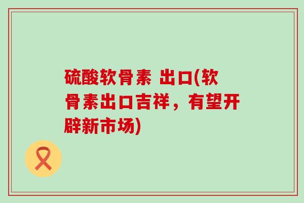 硫酸软骨素 出口(软骨素出口吉祥，有望开辟新市场)-第1张图片-氨糖科普网