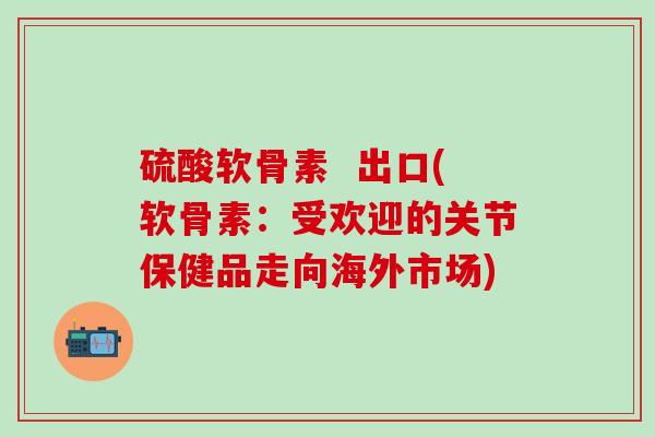 硫酸软骨素 出口(软骨素:受欢迎的关节保健品走向海外市场)-第1张图片-氨糖科普网 硫酸软骨素 出口(软骨素:受欢迎的关节保健品走向海外市场)-第1张图片-氨糖科普网