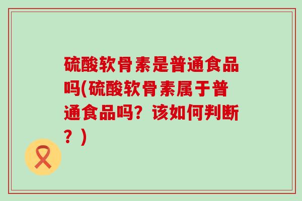 硫酸软骨素是普通食品吗(硫酸软骨素属于普通食品吗?该如何判断?)-第1张图片-氨糖科普网 硫酸软骨素是普通食品吗(硫酸软骨素属于普通食品吗?该如何判断?)-第1张图片-氨糖科普网