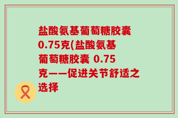 盐酸氨基葡萄糖胶囊 0.75克(盐酸氨基葡萄糖胶囊 0.75克——促进关节舒适之选择-第1张图片-氨糖科普网 盐酸氨基葡萄糖胶囊 0.75克(盐酸氨基葡萄糖胶囊 0.75克——促进关节舒适之选择-第1张图片-氨糖科普网
