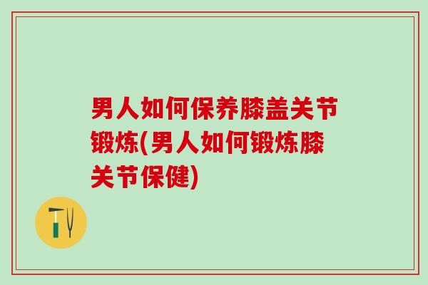男人如何保养膝盖关节锻炼(男人如何锻炼膝关节保健)-第1张图片-氨糖科普网 男人如何保养膝盖关节锻炼(男人如何锻炼膝关节保健)-第1张图片-氨糖科普网