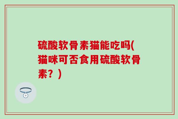 硫酸软骨素猫能吃吗(猫咪可否食用硫酸软骨素?)-第1张图片-氨糖科普网 硫酸软骨素猫能吃吗(猫咪可否食用硫酸软骨素?)-第1张图片-氨糖科普网