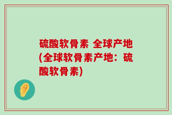 硫酸软骨素 全球产地(全球软骨素产地：硫酸软骨素)-第1张图片-氨糖科普网