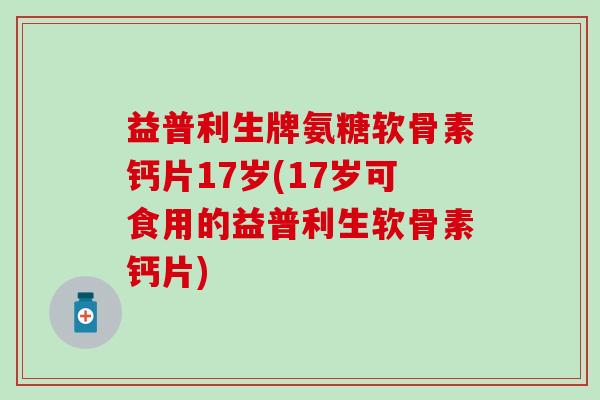 益普利生牌氨糖软骨素钙片17岁(17岁可食用的益普利生软骨素钙片)-第1张图片-氨糖科普网 益普利生牌氨糖软骨素钙片17岁(17岁可食用的益普利生软骨素钙片)-第1张图片-氨糖科普网