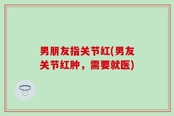 男朋友指关节红(男友关节红肿，需要就医)-第1张图片-氨糖科普网