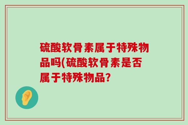 硫酸软骨素属于特殊物品吗(硫酸软骨素是否属于特殊物品?-第1张图片-氨糖科普网 硫酸软骨素属于特殊物品吗(硫酸软骨素是否属于特殊物品?-第1张图片-氨糖科普网