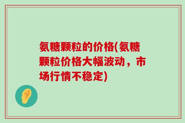 氨糖颗粒的价格(氨糖颗粒价格大幅波动,市场行情不稳定)-第1张图片-氨糖科普网 氨糖颗粒的价格(氨糖颗粒价格大幅波动,市场行情不稳定)-第1张图片-氨糖科普网