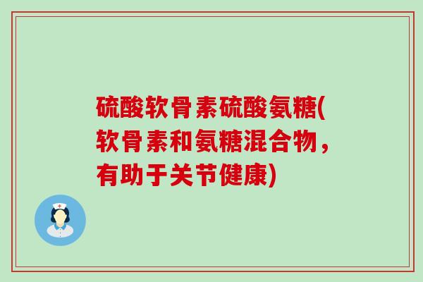 硫酸软骨素硫酸氨糖(软骨素和氨糖混合物，有助于关节健康)-第1张图片-氨糖科普网