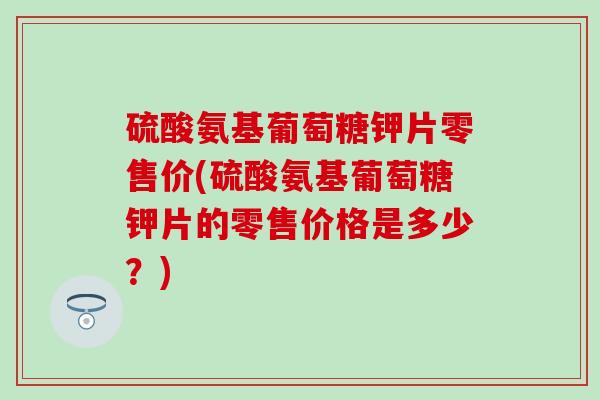硫酸氨基葡萄糖钾片零售价(硫酸氨基葡萄糖钾片的零售价格是多少?)-第1张图片-氨糖科普网 硫酸氨基葡萄糖钾片零售价(硫酸氨基葡萄糖钾片的零售价格是多少?)-第1张图片-氨糖科普网