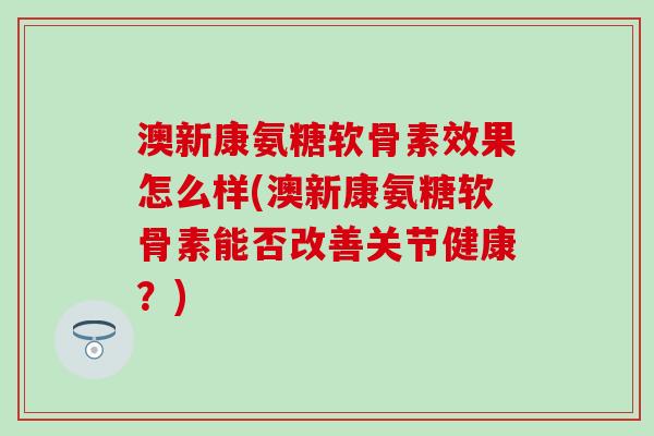 澳新康氨糖软骨素效果怎么样(澳新康氨糖软骨素能否改善关节健康？)-第1张图片-氨糖科普网
