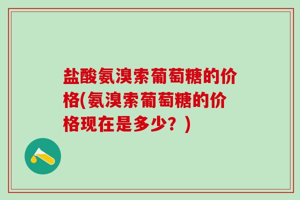 盐酸氨溴索葡萄糖的价格(氨溴索葡萄糖的价格现在是多少?)-第1张图片-氨糖科普网 盐酸氨溴索葡萄糖的价格(氨溴索葡萄糖的价格现在是多少?)-第1张图片-氨糖科普网