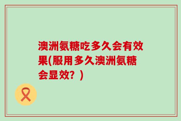 澳洲氨糖吃多久会有效果(服用多久澳洲氨糖会显效?)-第1张图片-氨糖科普网 澳洲氨糖吃多久会有效果(服用多久澳洲氨糖会显效?)-第1张图片-氨糖科普网