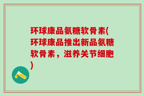 环球康品氨糖软骨素(环球康品推出新品氨糖软骨素，滋养关节细胞)-第1张图片-氨糖科普网